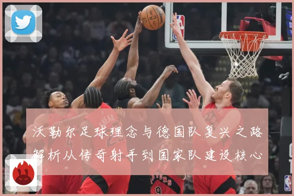 沃勒尔足球理念与德国队复兴之路解析从传奇射手到国家队建设核心人物