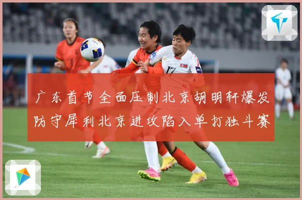 广东首节全面压制北京胡明轩爆发防守犀利北京进攻陷入单打独斗赛场复盘