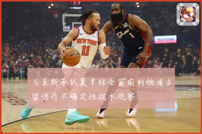 戈麦斯承认夏季转会窗前利物浦去留仍存不确定性战术观察