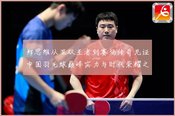 郑思维从混双王者到赛场传奇见证中国羽毛球巅峰实力与时代荣耀之路