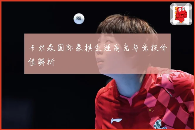 卡尔森国际象棋生涯高光与竞技价值解析