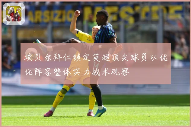 埃贝尔拜仁锁定英超顶尖球员以优化阵容整体实力战术观察