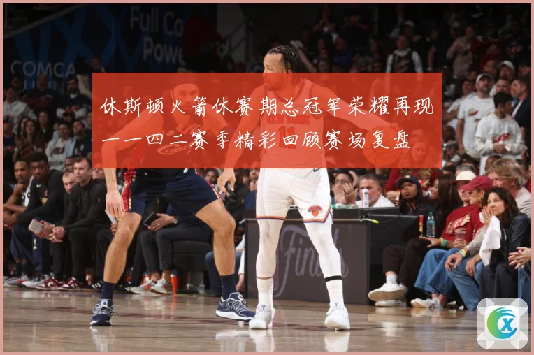 休斯顿火箭休赛期总冠军荣耀再现一一四二赛季精彩回顾赛场复盘