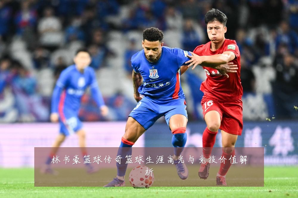 林书豪篮球传奇篮球生涯高光与竞技价值解析