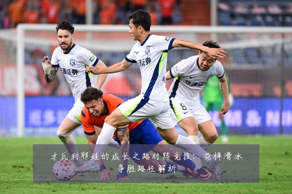 才瓦利耶娃的成长之路对阵竞技:花样滑冰争胜路径解析